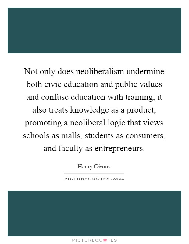 Not only does neoliberalism undermine both civic education and public values and confuse education with training, it also treats knowledge as a product, promoting a neoliberal logic that views schools as malls, students as consumers, and faculty as entrepreneurs Picture Quote #1