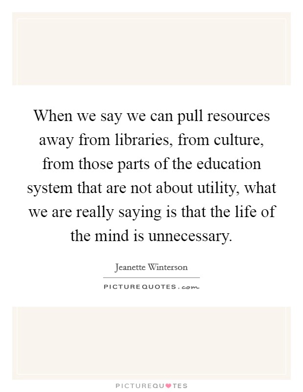 When we say we can pull resources away from libraries, from culture, from those parts of the education system that are not about utility, what we are really saying is that the life of the mind is unnecessary Picture Quote #1