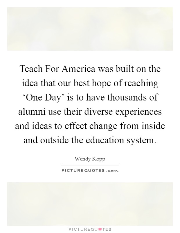 Teach For America was built on the idea that our best hope of reaching ‘One Day’ is to have thousands of alumni use their diverse experiences and ideas to effect change from inside and outside the education system Picture Quote #1