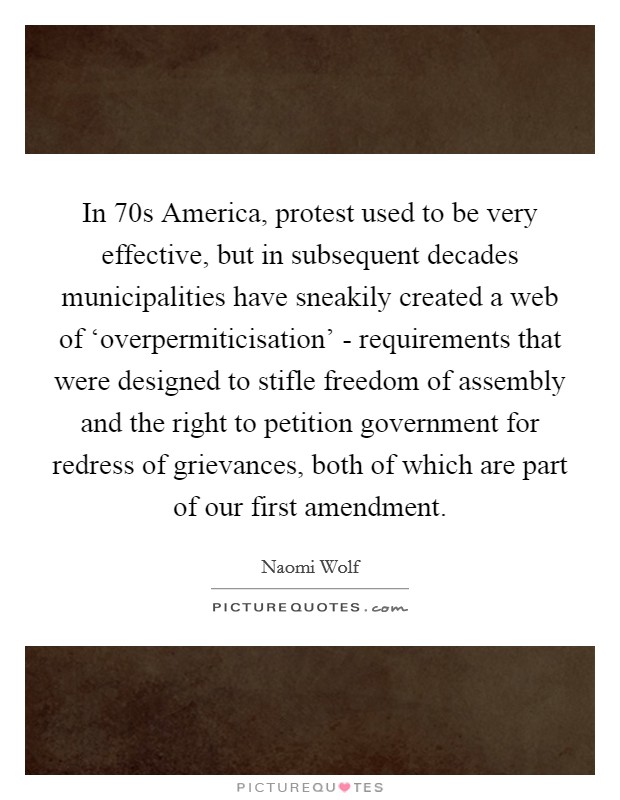 In 70s America, protest used to be very effective, but in subsequent decades municipalities have sneakily created a web of ‘overpermiticisation’ - requirements that were designed to stifle freedom of assembly and the right to petition government for redress of grievances, both of which are part of our first amendment Picture Quote #1