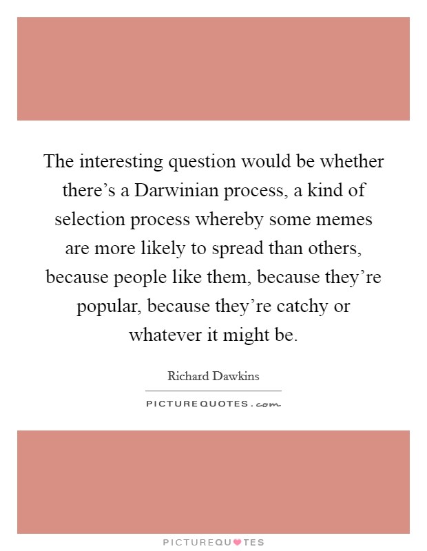 The interesting question would be whether there’s a Darwinian process, a kind of selection process whereby some memes are more likely to spread than others, because people like them, because they’re popular, because they’re catchy or whatever it might be Picture Quote #1