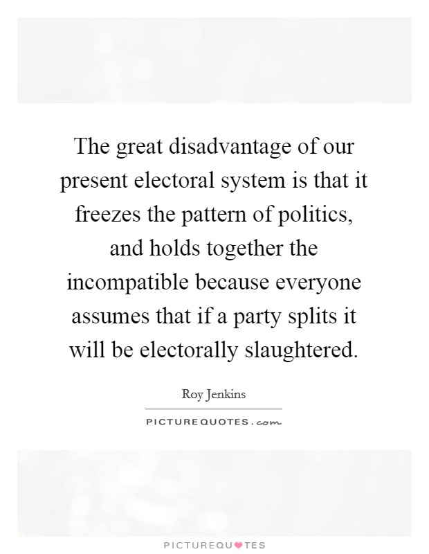 The great disadvantage of our present electoral system is that it freezes the pattern of politics, and holds together the incompatible because everyone assumes that if a party splits it will be electorally slaughtered. Picture Quote #1