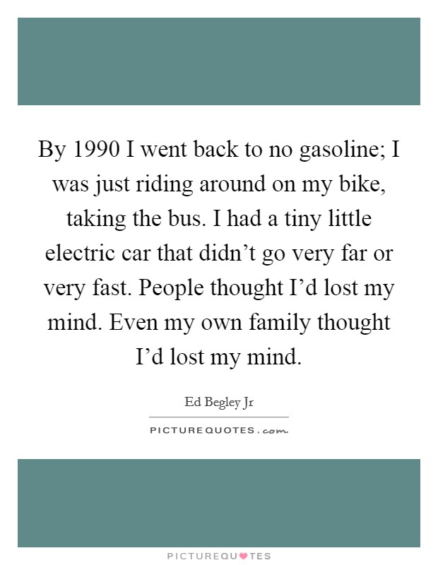 By 1990 I went back to no gasoline; I was just riding around on my bike, taking the bus. I had a tiny little electric car that didn't go very far or very fast. People thought I'd lost my mind. Even my own family thought I'd lost my mind. Picture Quote #1