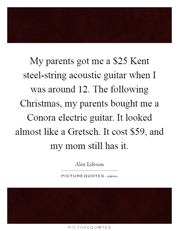 My parents got me a $25 Kent steel-string acoustic guitar when I was around 12. The following Christmas, my parents bought me a Conora electric guitar. It looked almost like a Gretsch. It cost $59, and my mom still has it Picture Quote #1