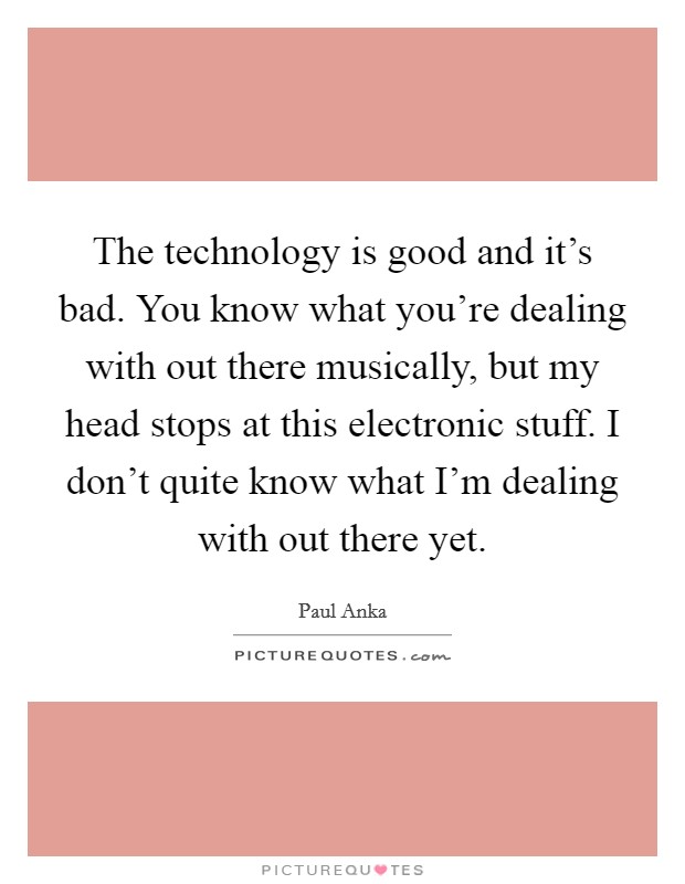 The technology is good and it's bad. You know what you're dealing with out there musically, but my head stops at this electronic stuff. I don't quite know what I'm dealing with out there yet. Picture Quote #1