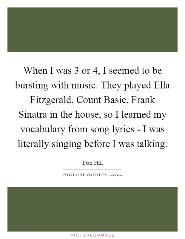 When I was 3 or 4, I seemed to be bursting with music. They played Ella Fitzgerald, Count Basie, Frank Sinatra in the house, so I learned my vocabulary from song lyrics - I was literally singing before I was talking Picture Quote #1