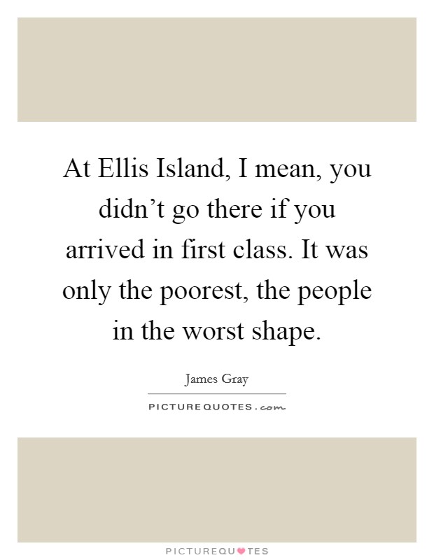 At Ellis Island, I mean, you didn’t go there if you arrived in first class. It was only the poorest, the people in the worst shape Picture Quote #1