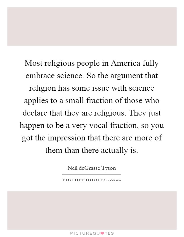 Most religious people in America fully embrace science. So the argument that religion has some issue with science applies to a small fraction of those who declare that they are religious. They just happen to be a very vocal fraction, so you got the impression that there are more of them than there actually is Picture Quote #1