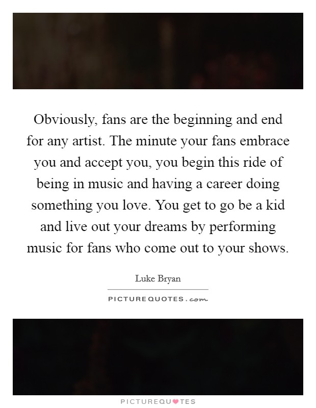 Obviously, fans are the beginning and end for any artist. The minute your fans embrace you and accept you, you begin this ride of being in music and having a career doing something you love. You get to go be a kid and live out your dreams by performing music for fans who come out to your shows Picture Quote #1