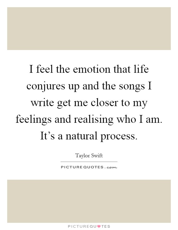 I feel the emotion that life conjures up and the songs I write get me closer to my feelings and realising who I am. It’s a natural process Picture Quote #1