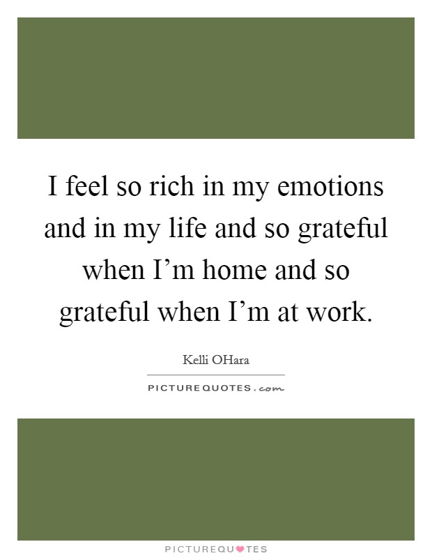 I feel so rich in my emotions and in my life and so grateful when I’m home and so grateful when I’m at work Picture Quote #1