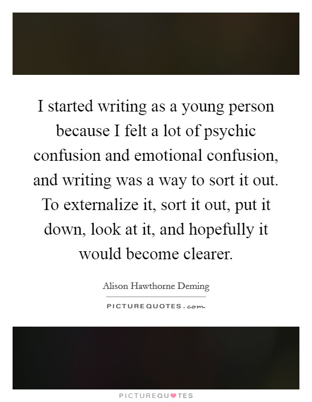 I started writing as a young person because I felt a lot of psychic confusion and emotional confusion, and writing was a way to sort it out. To externalize it, sort it out, put it down, look at it, and hopefully it would become clearer Picture Quote #1