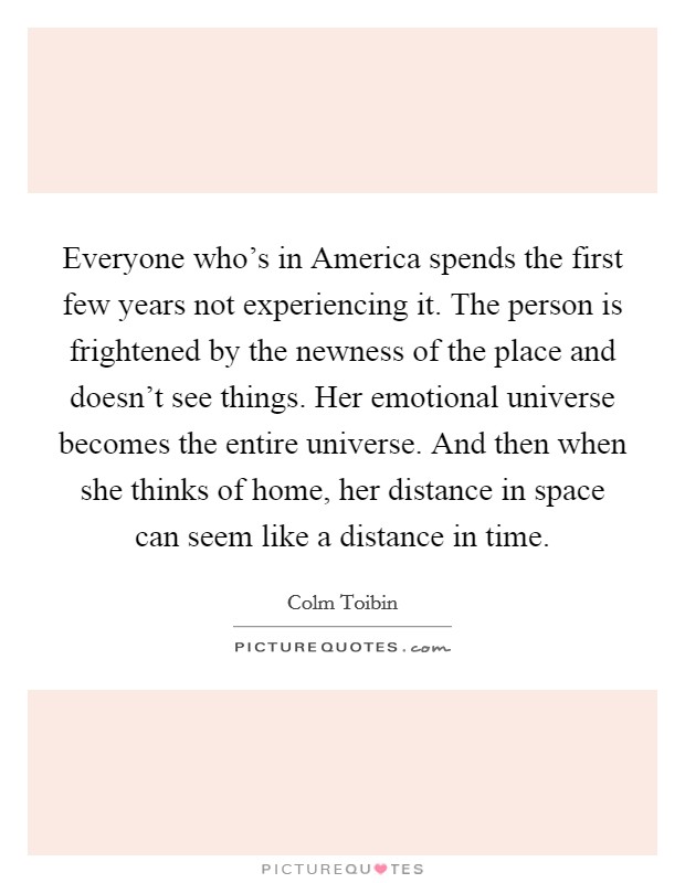 Everyone who’s in America spends the first few years not experiencing it. The person is frightened by the newness of the place and doesn’t see things. Her emotional universe becomes the entire universe. And then when she thinks of home, her distance in space can seem like a distance in time Picture Quote #1