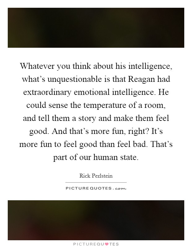 Whatever you think about his intelligence, what’s unquestionable is that Reagan had extraordinary emotional intelligence. He could sense the temperature of a room, and tell them a story and make them feel good. And that’s more fun, right? It’s more fun to feel good than feel bad. That’s part of our human state Picture Quote #1