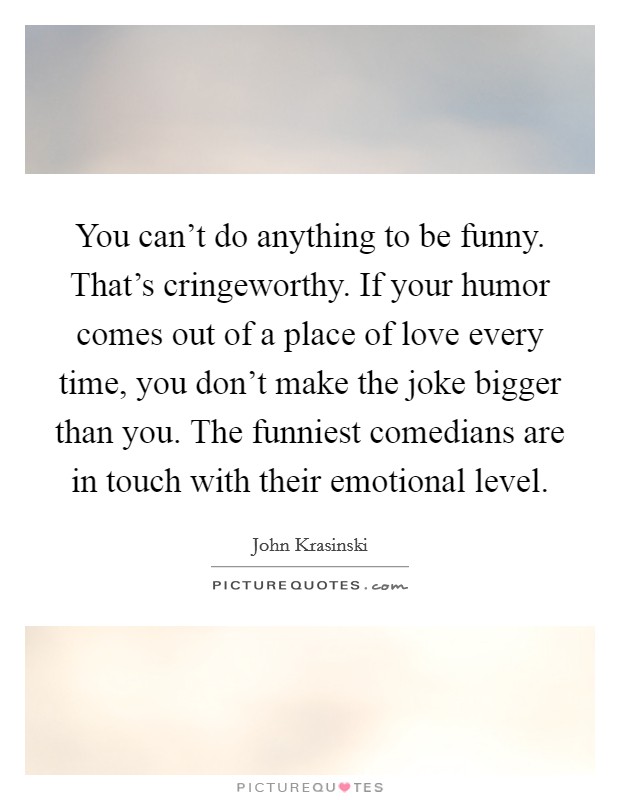 You can’t do anything to be funny. That’s cringeworthy. If your humor comes out of a place of love every time, you don’t make the joke bigger than you. The funniest comedians are in touch with their emotional level Picture Quote #1