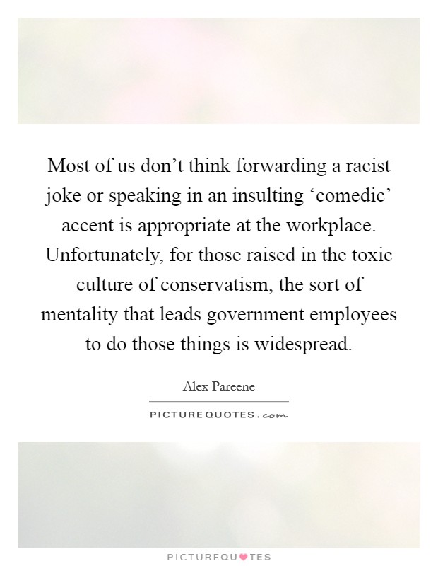 Most of us don’t think forwarding a racist joke or speaking in an insulting ‘comedic’ accent is appropriate at the workplace. Unfortunately, for those raised in the toxic culture of conservatism, the sort of mentality that leads government employees to do those things is widespread Picture Quote #1