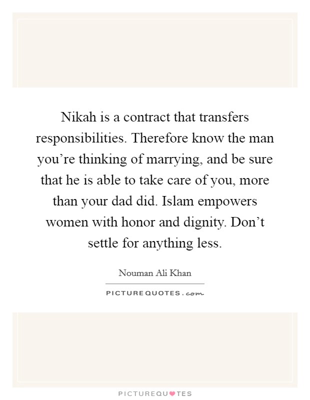 Nikah is a contract that transfers responsibilities. Therefore know the man you’re thinking of marrying, and be sure that he is able to take care of you, more than your dad did. Islam empowers women with honor and dignity. Don’t settle for anything less Picture Quote #1