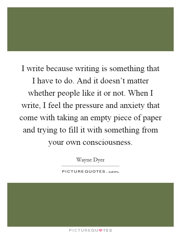 I write because writing is something that I have to do. And it doesn’t matter whether people like it or not. When I write, I feel the pressure and anxiety that come with taking an empty piece of paper and trying to fill it with something from your own consciousness Picture Quote #1
