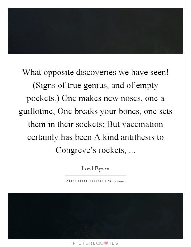 What opposite discoveries we have seen! (Signs of true genius, and of empty pockets.) One makes new noses, one a guillotine, One breaks your bones, one sets them in their sockets; But vaccination certainly has been A kind antithesis to Congreve’s rockets,  Picture Quote #1