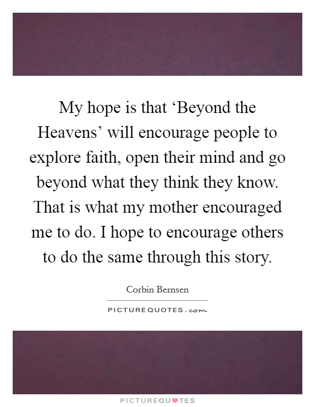 My hope is that ‘Beyond the Heavens’ will encourage people to explore faith, open their mind and go beyond what they think they know. That is what my mother encouraged me to do. I hope to encourage others to do the same through this story Picture Quote #1