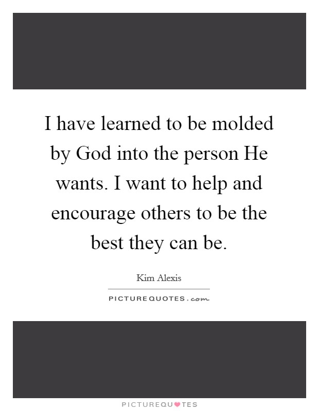 I have learned to be molded by God into the person He wants. I want to help and encourage others to be the best they can be Picture Quote #1