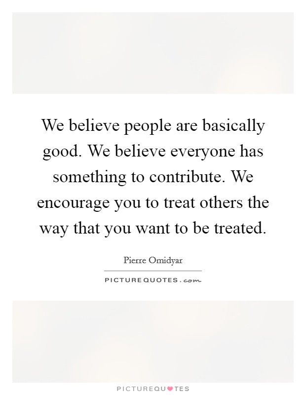 We believe people are basically good. We believe everyone has something to contribute. We encourage you to treat others the way that you want to be treated Picture Quote #1