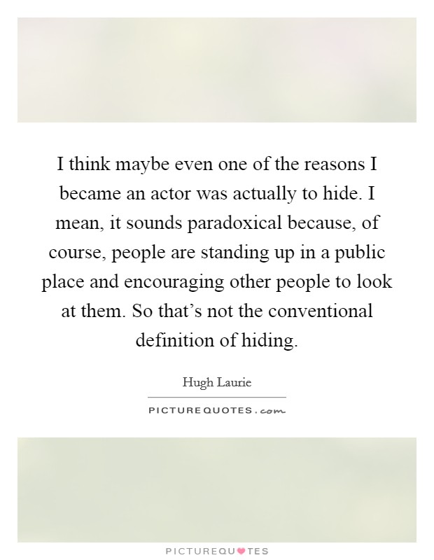 I think maybe even one of the reasons I became an actor was actually to hide. I mean, it sounds paradoxical because, of course, people are standing up in a public place and encouraging other people to look at them. So that’s not the conventional definition of hiding Picture Quote #1