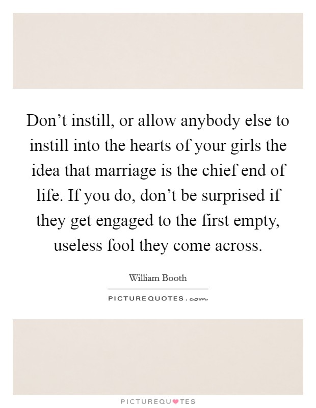 Don't instill, or allow anybody else to instill into the hearts of your girls the idea that marriage is the chief end of life. If you do, don't be surprised if they get engaged to the first empty, useless fool they come across. Picture Quote #1