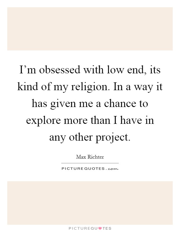 I’m obsessed with low end, its kind of my religion. In a way it has given me a chance to explore more than I have in any other project Picture Quote #1