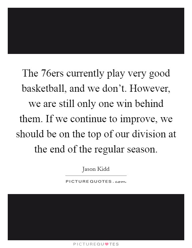 The 76ers currently play very good basketball, and we don’t. However, we are still only one win behind them. If we continue to improve, we should be on the top of our division at the end of the regular season Picture Quote #1