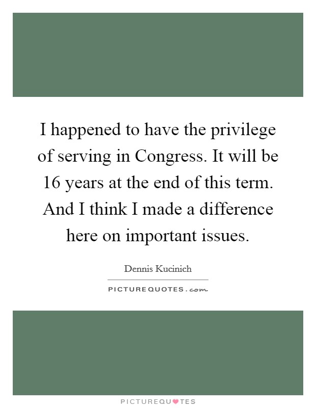 I happened to have the privilege of serving in Congress. It will be 16 years at the end of this term. And I think I made a difference here on important issues Picture Quote #1