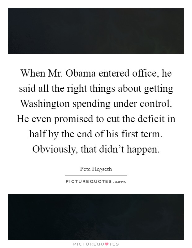 When Mr. Obama entered office, he said all the right things about getting Washington spending under control. He even promised to cut the deficit in half by the end of his first term. Obviously, that didn't happen. Picture Quote #1