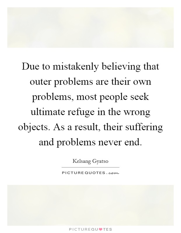 Due to mistakenly believing that outer problems are their own problems, most people seek ultimate refuge in the wrong objects. As a result, their suffering and problems never end Picture Quote #1