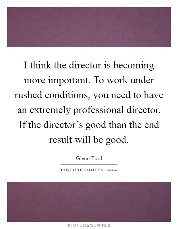 I think the director is becoming more important. To work under rushed conditions, you need to have an extremely professional director. If the director’s good than the end result will be good Picture Quote #1
