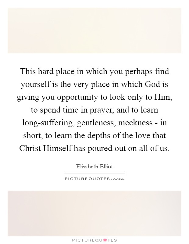 This hard place in which you perhaps find yourself is the very place in which God is giving you opportunity to look only to Him, to spend time in prayer, and to learn long-suffering, gentleness, meekness - in short, to learn the depths of the love that Christ Himself has poured out on all of us Picture Quote #1