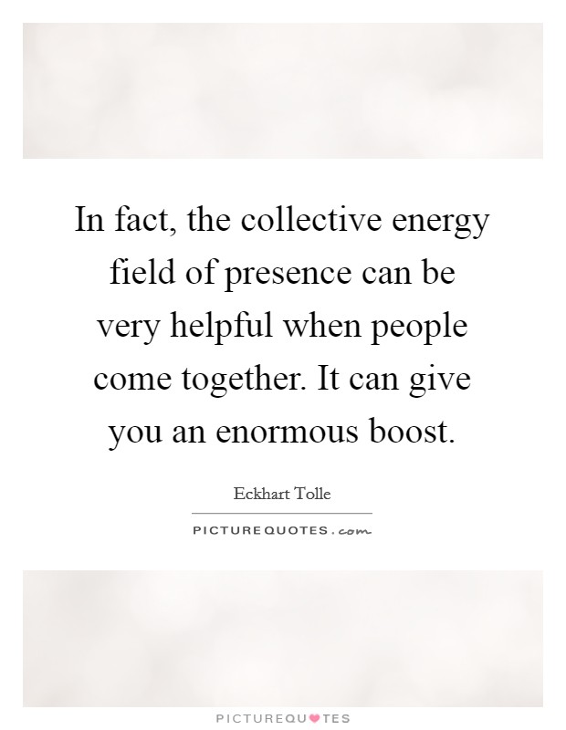 In fact, the collective energy field of presence can be very helpful when people come together. It can give you an enormous boost Picture Quote #1