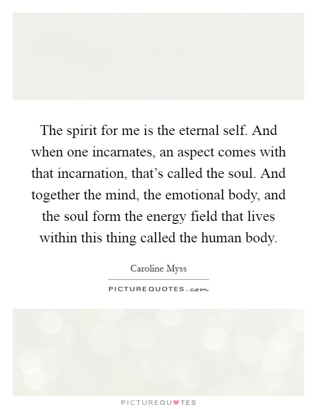 The spirit for me is the eternal self. And when one incarnates, an aspect comes with that incarnation, that’s called the soul. And together the mind, the emotional body, and the soul form the energy field that lives within this thing called the human body Picture Quote #1