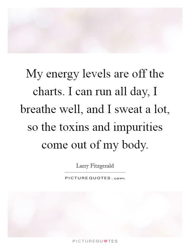 My energy levels are off the charts. I can run all day, I breathe well, and I sweat a lot, so the toxins and impurities come out of my body. Picture Quote #1