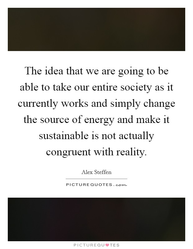 The idea that we are going to be able to take our entire society as it currently works and simply change the source of energy and make it sustainable is not actually congruent with reality Picture Quote #1