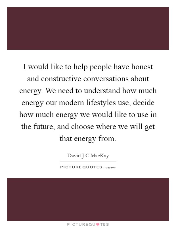 I would like to help people have honest and constructive conversations about energy. We need to understand how much energy our modern lifestyles use, decide how much energy we would like to use in the future, and choose where we will get that energy from Picture Quote #1