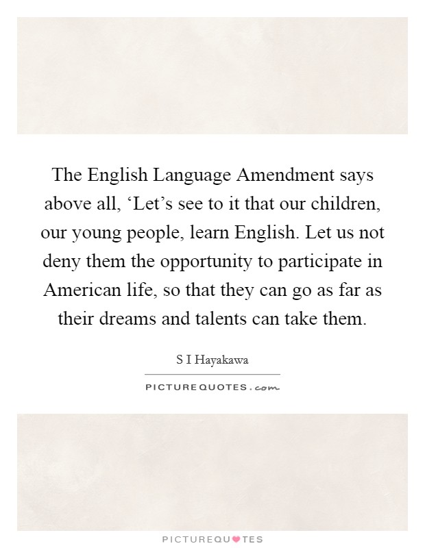 The English Language Amendment says above all, ‘Let’s see to it that our children, our young people, learn English. Let us not deny them the opportunity to participate in American life, so that they can go as far as their dreams and talents can take them Picture Quote #1