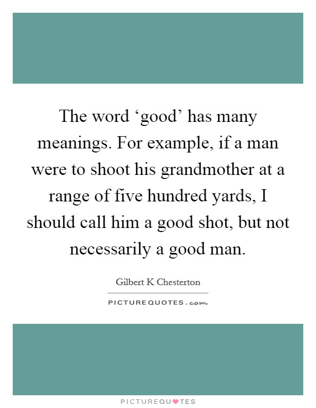 The word ‘good’ has many meanings. For example, if a man were to shoot his grandmother at a range of five hundred yards, I should call him a good shot, but not necessarily a good man Picture Quote #1