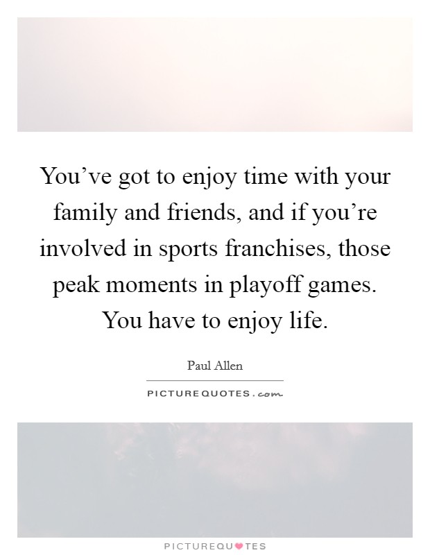 You’ve got to enjoy time with your family and friends, and if you’re involved in sports franchises, those peak moments in playoff games. You have to enjoy life Picture Quote #1
