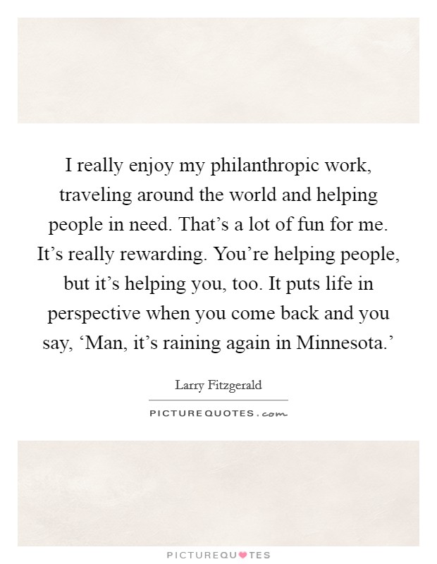 I really enjoy my philanthropic work, traveling around the world and helping people in need. That's a lot of fun for me. It's really rewarding. You're helping people, but it's helping you, too. It puts life in perspective when you come back and you say, ‘Man, it's raining again in Minnesota.' Picture Quote #1
