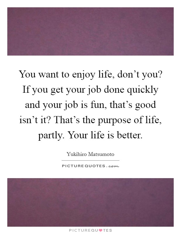 You want to enjoy life, don’t you? If you get your job done quickly and your job is fun, that’s good isn’t it? That’s the purpose of life, partly. Your life is better Picture Quote #1