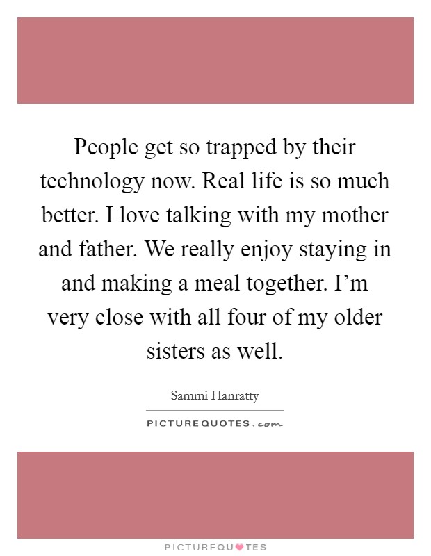 People get so trapped by their technology now. Real life is so much better. I love talking with my mother and father. We really enjoy staying in and making a meal together. I’m very close with all four of my older sisters as well Picture Quote #1