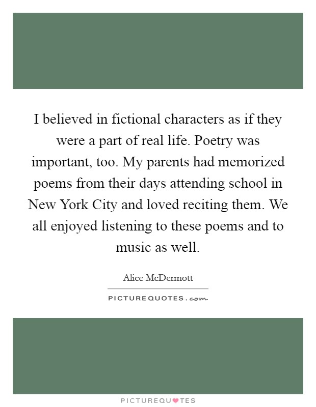 I believed in fictional characters as if they were a part of real life. Poetry was important, too. My parents had memorized poems from their days attending school in New York City and loved reciting them. We all enjoyed listening to these poems and to music as well. Picture Quote #1