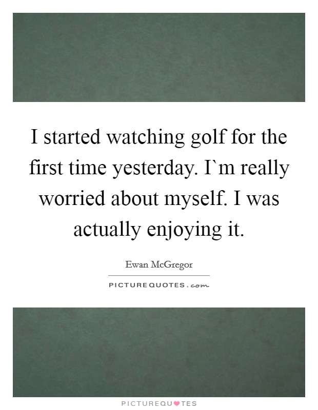I started watching golf for the first time yesterday. I`m really worried about myself. I was actually enjoying it Picture Quote #1