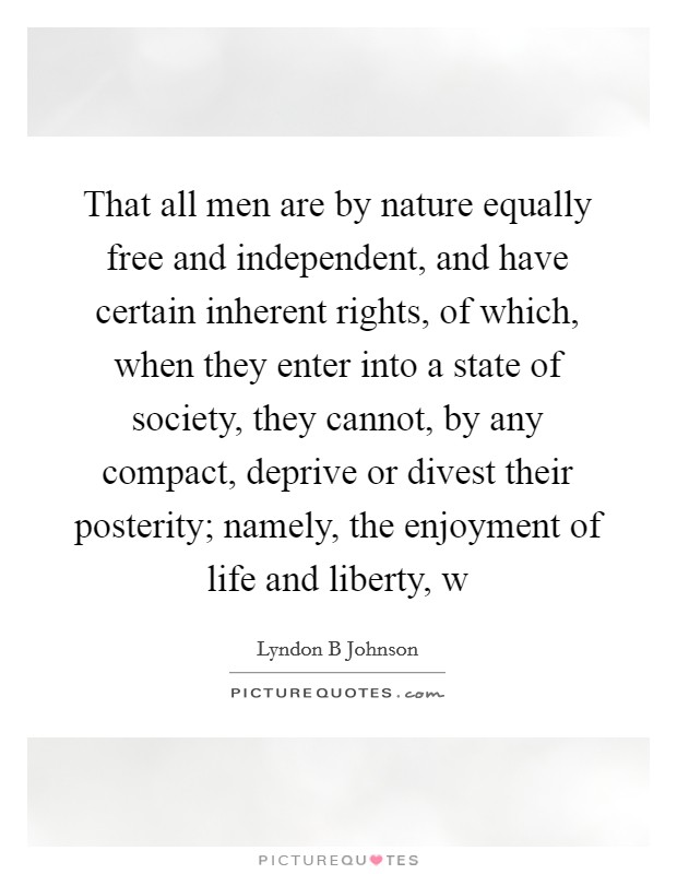 That all men are by nature equally free and independent, and have certain inherent rights, of which, when they enter into a state of society, they cannot, by any compact, deprive or divest their posterity; namely, the enjoyment of life and liberty, w Picture Quote #1