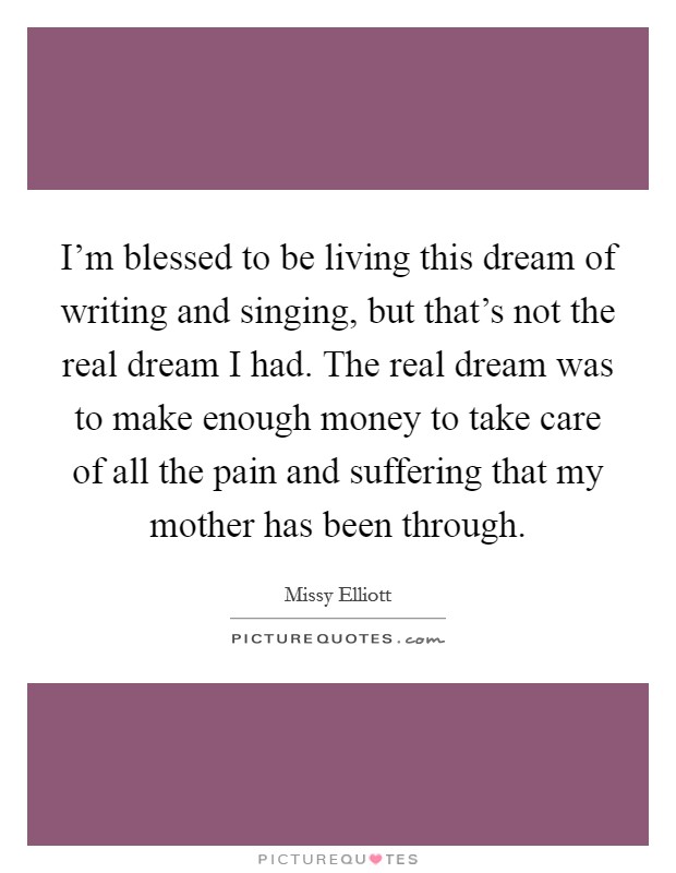 I'm blessed to be living this dream of writing and singing, but that's not the real dream I had. The real dream was to make enough money to take care of all the pain and suffering that my mother has been through. Picture Quote #1